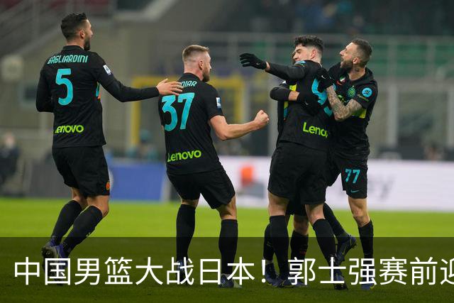 中国男篮大战日本！郭士强赛前迎重磅喜讯，两大核心悍将火速复出